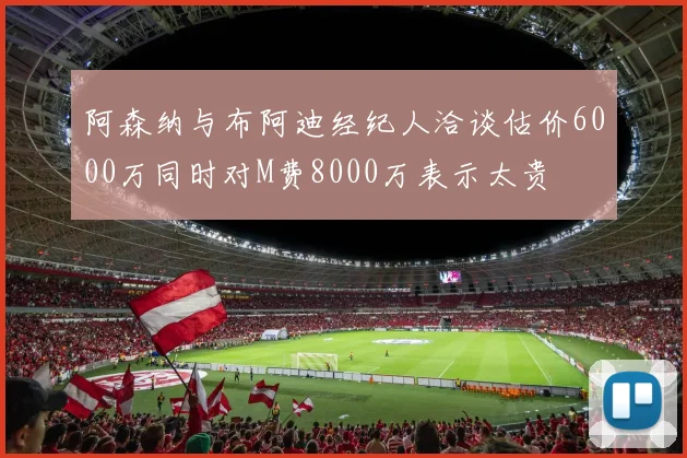 阿森纳与布阿迪经纪人洽谈估价6000万同时对M费8000万表示太贵