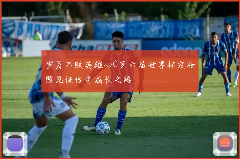 岁月不败英雄心C罗六届世界杯定妆照见证传奇成长之路