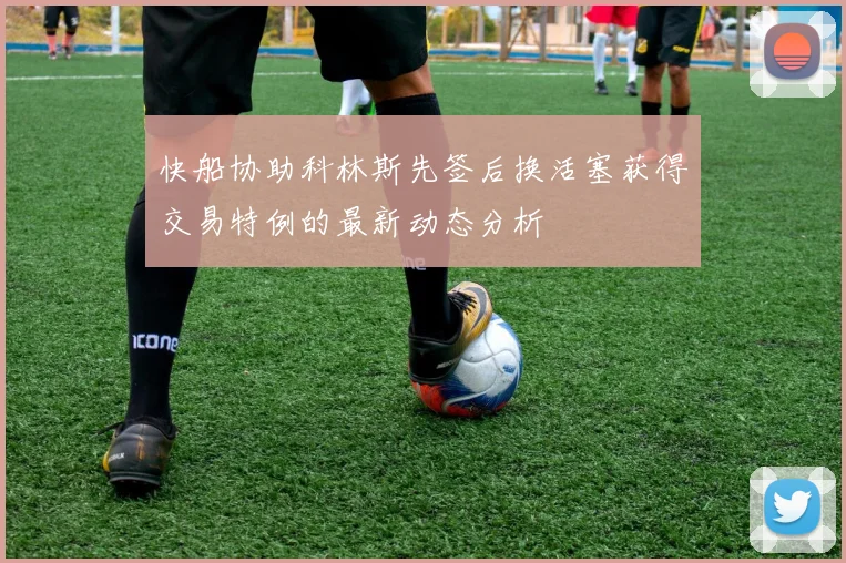 快船协助科林斯先签后换活塞获得交易特例的最新动态分析