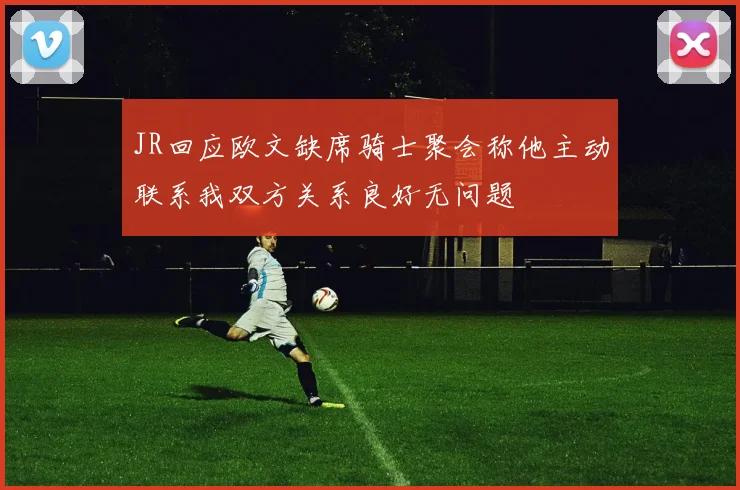 JR回应欧文缺席骑士聚会称他主动联系我双方关系良好无问题