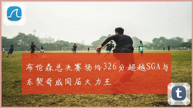 布伦森总决赛场均326分超越SGA与东契奇成同届火力王
