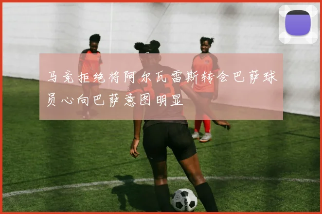 马竞拒绝将阿尔瓦雷斯转会巴萨球员心向巴萨意图明显