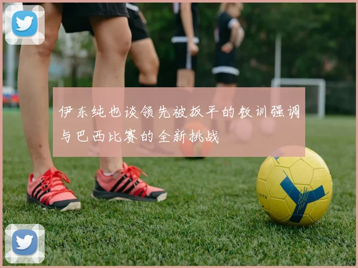 伊东纯也谈领先被扳平的教训强调与巴西比赛的全新挑战