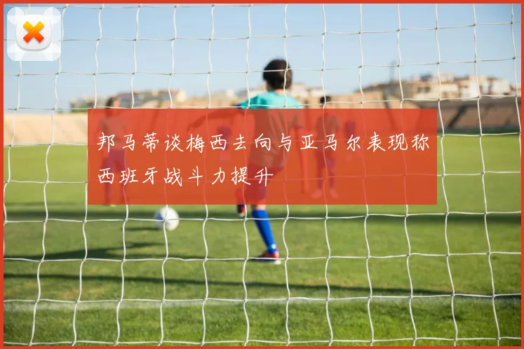 邦马蒂谈梅西去向与亚马尔表现称西班牙战斗力提升