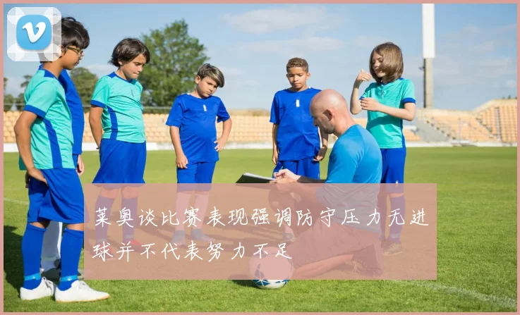 莱奥谈比赛表现强调防守压力无进球并不代表努力不足