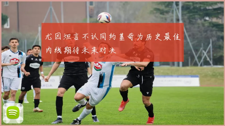 尤因坦言不认同约基奇为历史最佳内线期待未来对决