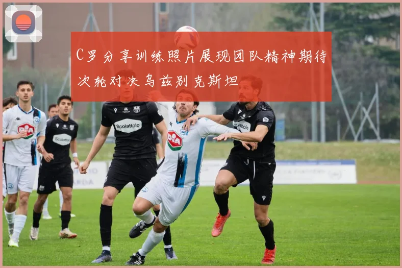 C罗分享训练照片展现团队精神期待次轮对决乌兹别克斯坦