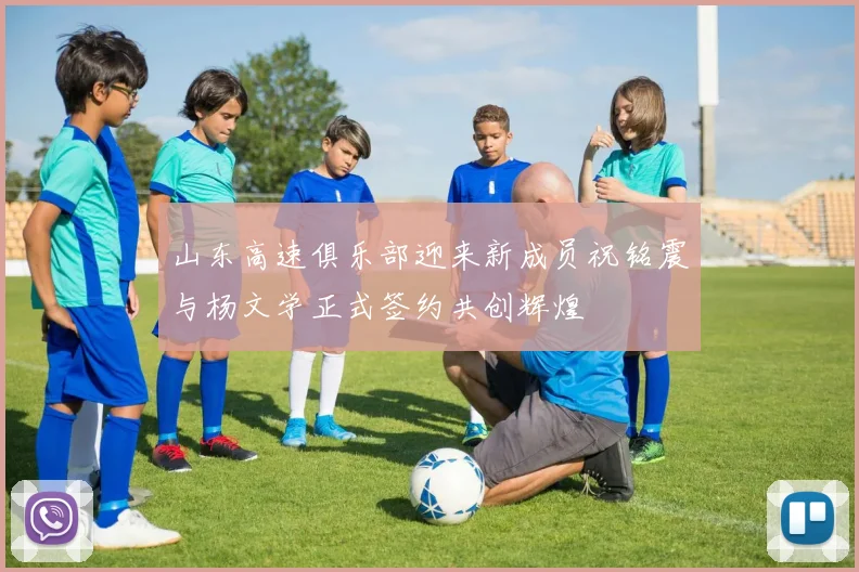 山东高速俱乐部迎来新成员祝铭震与杨文学正式签约共创辉煌