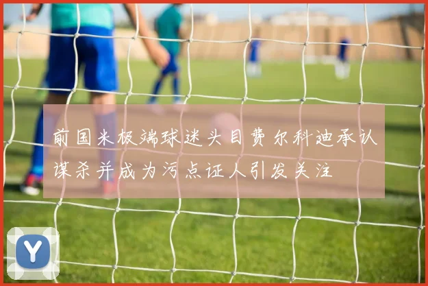 前国米极端球迷头目费尔科迪承认谋杀并成为污点证人引发关注