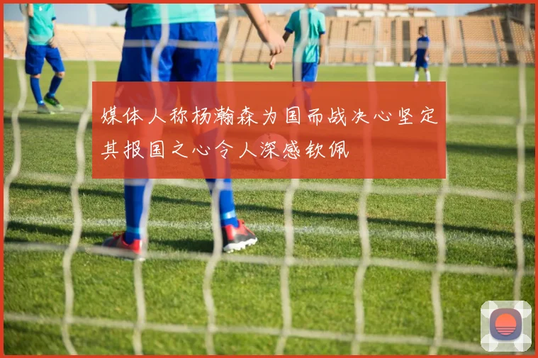 媒体人称杨瀚森为国而战决心坚定其报国之心令人深感钦佩
