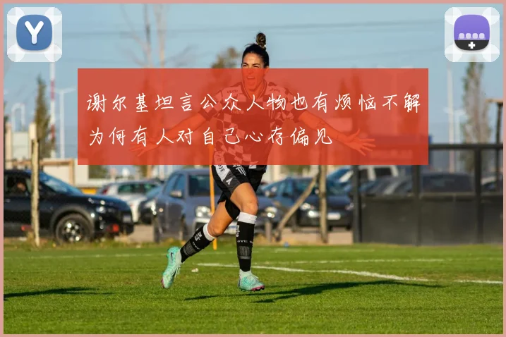 谢尔基坦言公众人物也有烦恼不解为何有人对自己心存偏见
